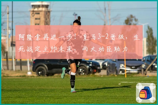 阿隆索再进一步！皇马3-2晋级，生死战定主帅未来，两大功臣助力