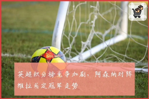 英超积分榜竞争加剧，阿森纳对阵维拉或定冠军走势