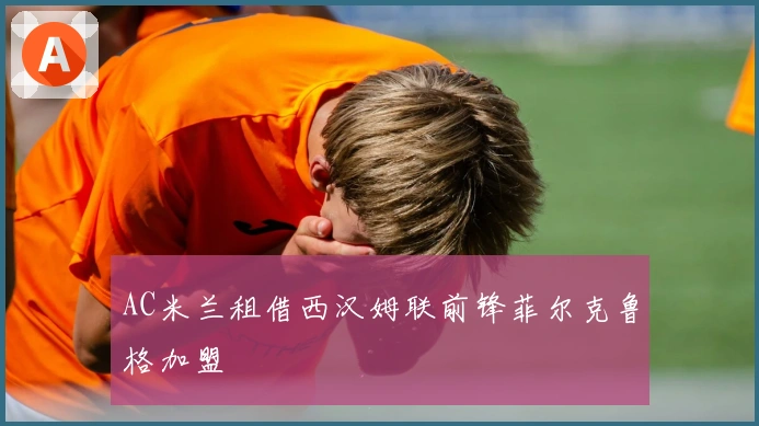 AC米兰租借西汉姆联前锋菲尔克鲁格加盟