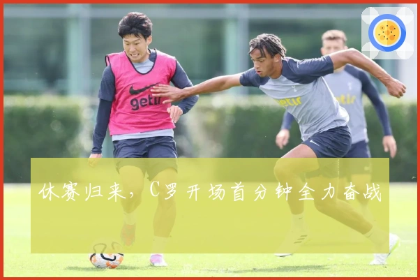 休赛归来，C罗开场首分钟全力奋战